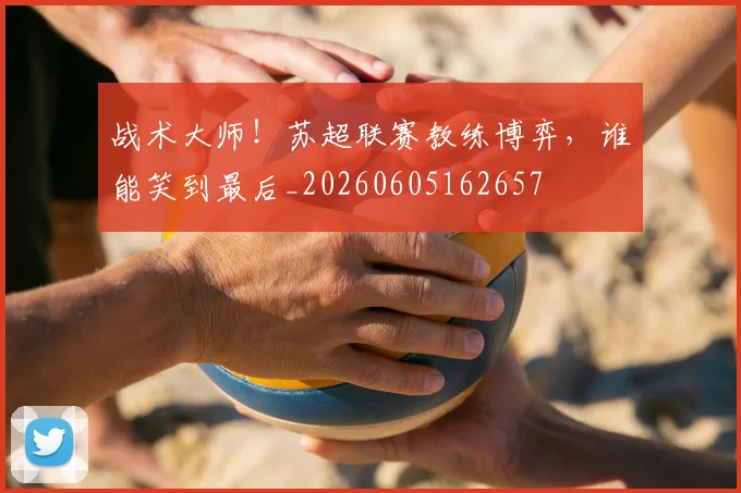 战术大师！苏超联赛教练博弈，谁能笑到最后_20260605162657