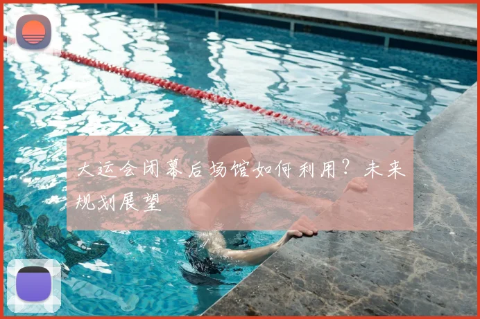 大运会闭幕后场馆如何利用？未来规划展望