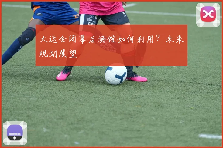 大运会闭幕后场馆如何利用？未来规划展望