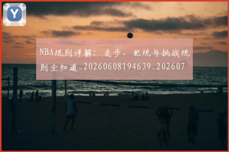 NBA规则详解：走步、犯规与挑战规则全知道_20260608194639_20260702165957