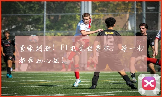 紧张刺激！F1电竞世界杯，每一秒都牵动心弦！