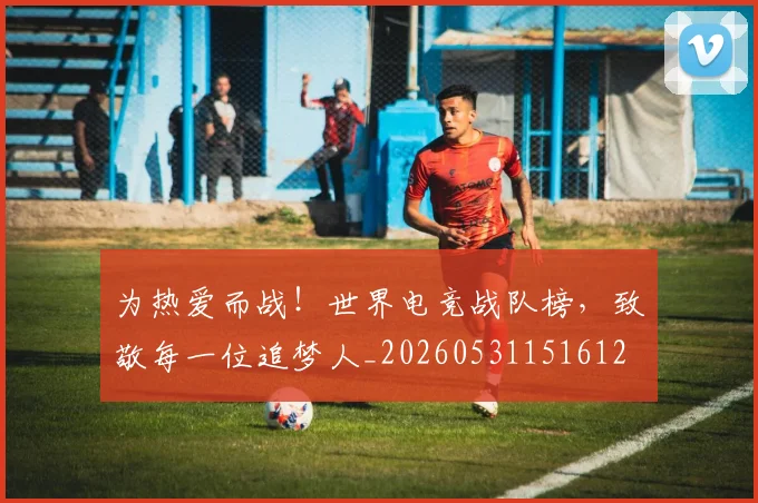 为热爱而战！世界电竞战队榜，致敬每一位追梦人_20260531151612