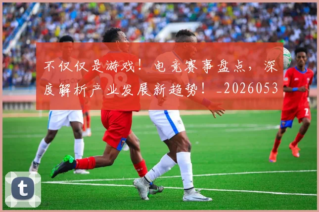 不仅仅是游戏！电竞赛事盘点，深度解析产业发展新趋势！_20260531151152_20260702174324