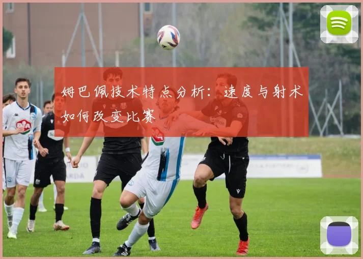姆巴佩技术特点分析：速度与射术如何改变比赛