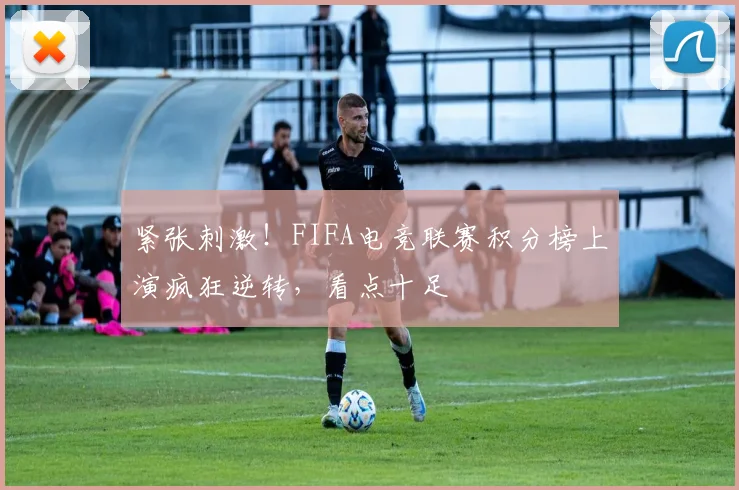 紧张刺激！FIFA电竞联赛积分榜上演疯狂逆转，看点十足