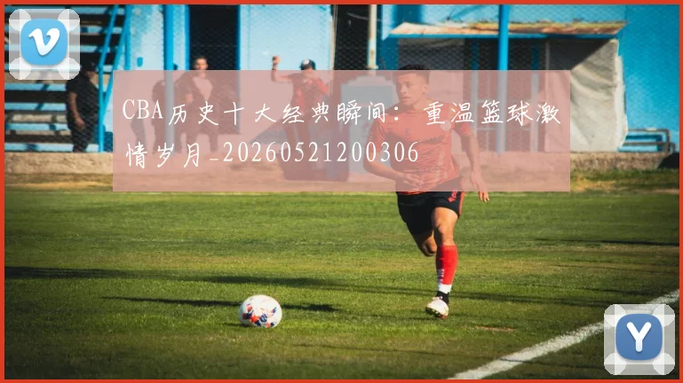 CBA历史十大经典瞬间：重温篮球激情岁月_20260521200306
