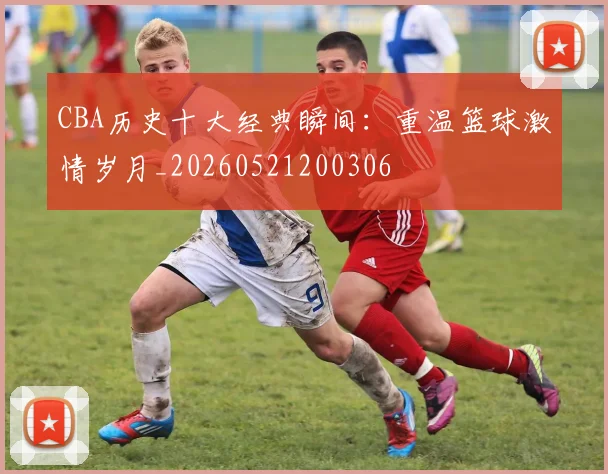 CBA历史十大经典瞬间：重温篮球激情岁月_20260521200306