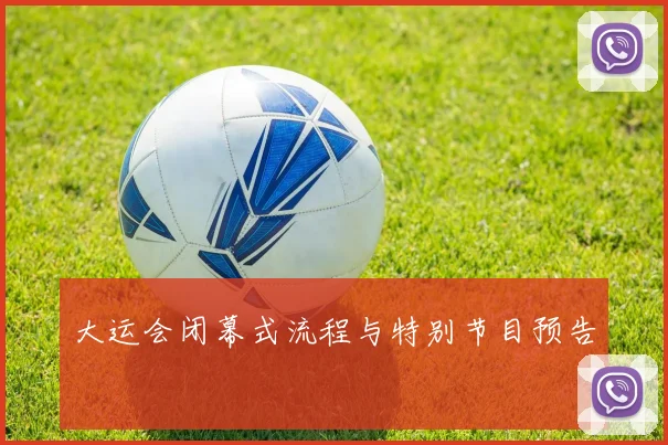 大运会闭幕式流程与特别节目预告