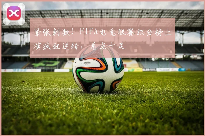 紧张刺激！FIFA电竞联赛积分榜上演疯狂逆转，看点十足