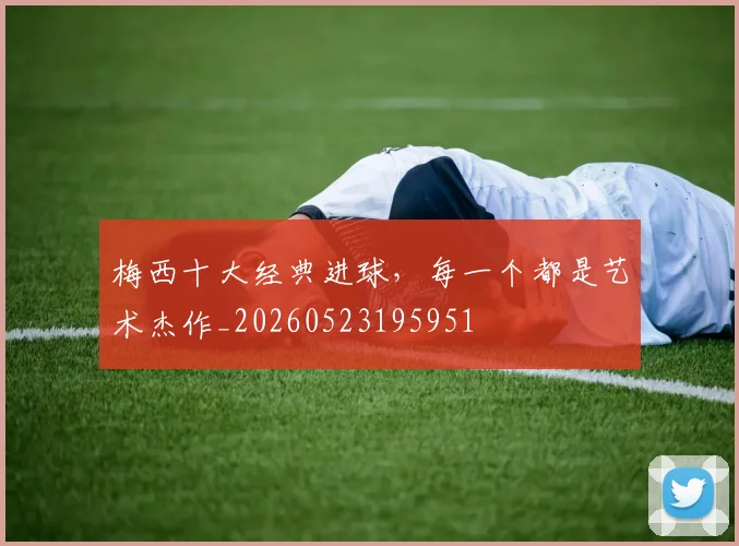 梅西十大经典进球，每一个都是艺术杰作_20260523195951