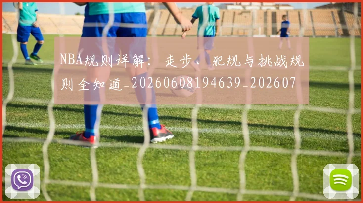 NBA规则详解：走步、犯规与挑战规则全知道_20260608194639_20260702165957