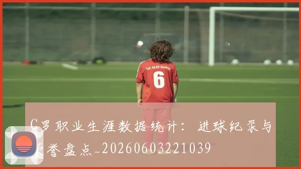 C罗职业生涯数据统计：进球纪录与荣誉盘点_20260603221039